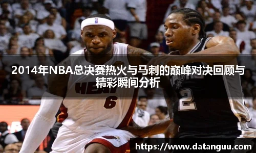 2014年NBA总决赛热火与马刺的巅峰对决回顾与精彩瞬间分析