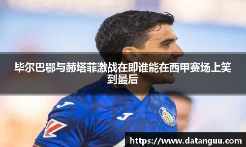 毕尔巴鄂与赫塔菲激战在即谁能在西甲赛场上笑到最后